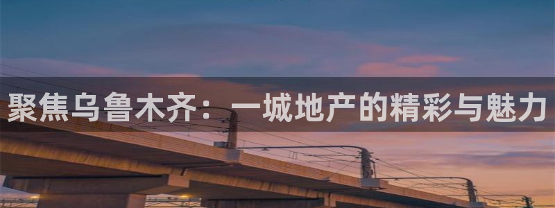 新宝5官网app：聚焦乌鲁木齐：一城地产的精彩与魅力
