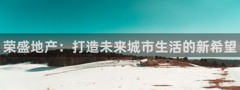 新宝5网站：荣盛地产：打造未来城市生活的新希望